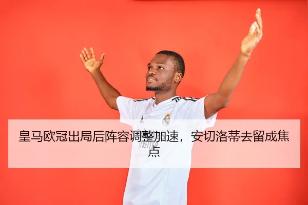 皇马欧冠出局后阵容调整加速，安切洛蒂去留成焦点
